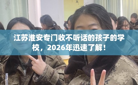 江苏淮安专门收不听话的孩子的学校，2026年迅速了解！