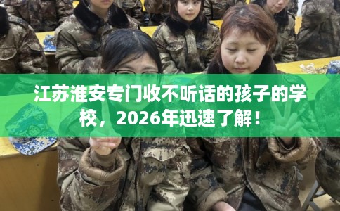江苏淮安专门收不听话的孩子的学校，2026年迅速了解！