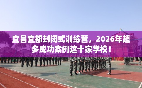 宜昌宜都封闭式训练营，2026年超多成功案例这十家学校！