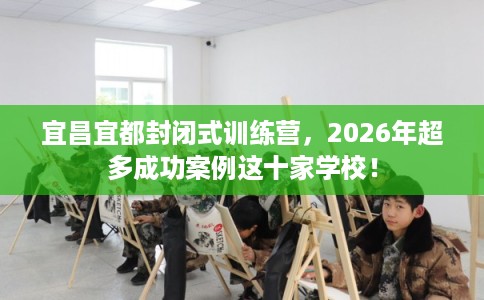 宜昌宜都封闭式训练营，2026年超多成功案例这十家学校！