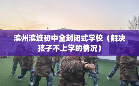 滨州滨城初中全封闭式学校（解决孩子不上学的情况）