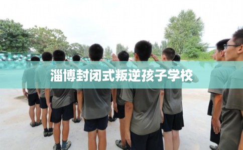 淄博封闭式叛逆孩子学校