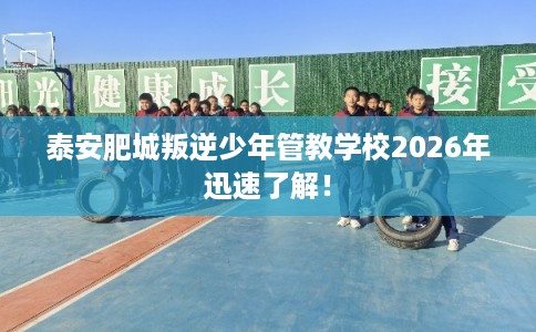 泰安肥城叛逆少年管教学校2026年迅速了解！