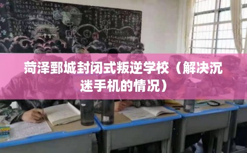 菏泽鄄城封闭式叛逆学校（解决沉迷手机的情况）