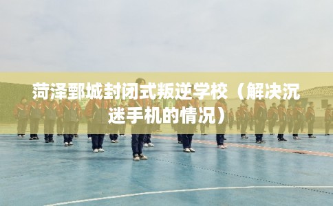 菏泽鄄城封闭式叛逆学校（解决沉迷手机的情况）