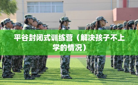平谷封闭式训练营（解决孩子不上学的情况）