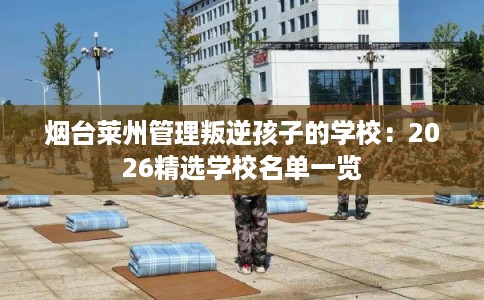 烟台莱州管理叛逆孩子的学校：2026精选学校名单一览