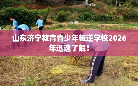 山东济宁教育青少年叛逆学校2026年迅速了解！