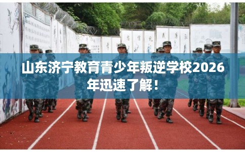 山东济宁教育青少年叛逆学校2026年迅速了解！