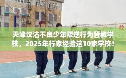 天津汉沽不良少年叛逆行为管教学校，2025年行家经验这10家学校！