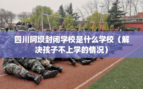 四川阿坝封闭学校是什么学校（解决孩子不上学的情况）