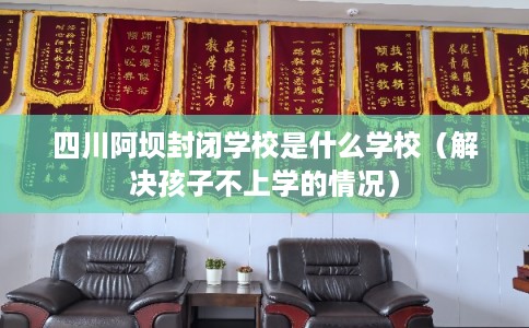 四川阿坝封闭学校是什么学校（解决孩子不上学的情况）