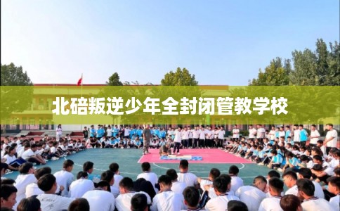 北碚叛逆少年全封闭管教学校