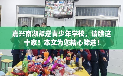 嘉兴南湖叛逆青少年学校，请瞧这十家！本文为您精心筛选！