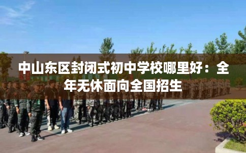 中山东区封闭式初中学校哪里好：全年无休面向全国招生