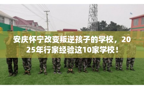 安庆怀宁改变叛逆孩子的学校，2025年行家经验这10家学校！