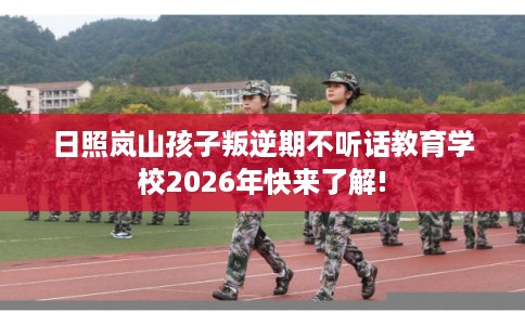 日照岚山孩子叛逆期不听话教育学校2026年快来了解!