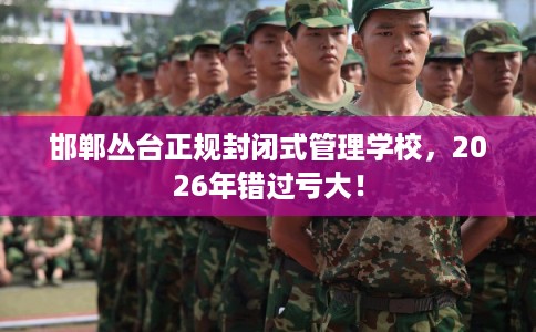 邯郸丛台正规封闭式管理学校，2026年错过亏大！