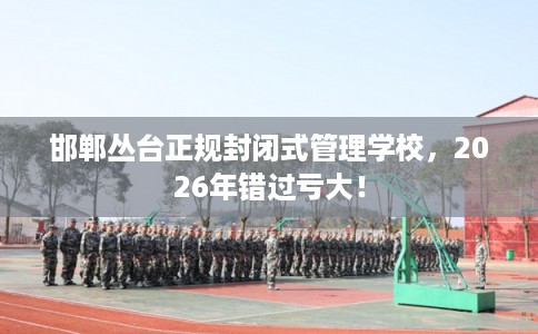 邯郸丛台正规封闭式管理学校，2026年错过亏大！