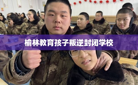 榆林教育孩子叛逆封闭学校
