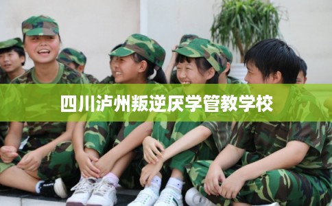 四川泸州叛逆厌学管教学校