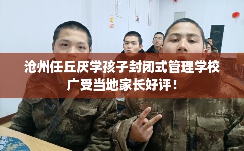 沧州任丘厌学孩子封闭式管理学校广受当地家长好评！