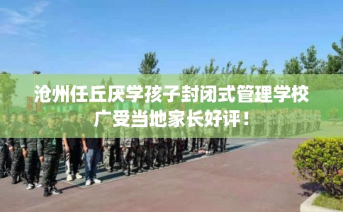 沧州任丘厌学孩子封闭式管理学校广受当地家长好评！