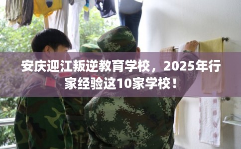 安庆迎江叛逆教育学校，2025年行家经验这10家学校！