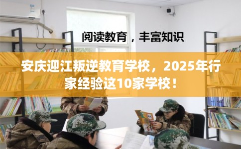 安庆迎江叛逆教育学校，2025年行家经验这10家学校！