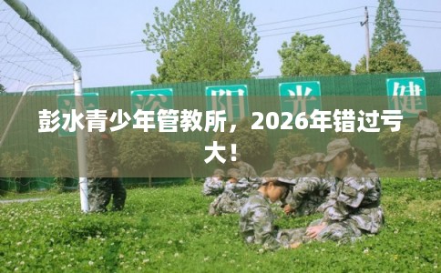 彭水青少年管教所，2026年错过亏大！