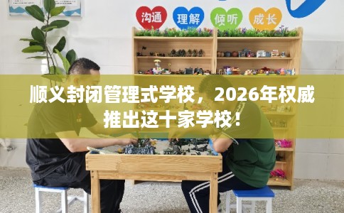 顺义封闭管理式学校，2026年权威推出这十家学校！