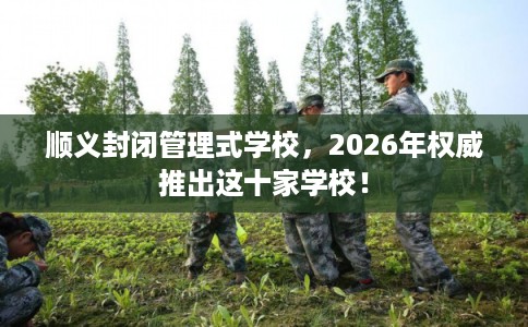 顺义封闭管理式学校，2026年权威推出这十家学校！