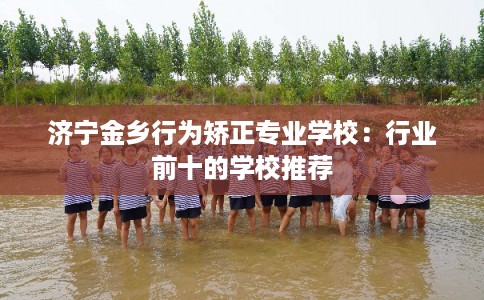 济宁金乡行为矫正专业学校：行业前十的学校推荐