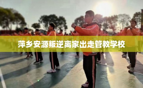 萍乡安源叛逆离家出走管教学校