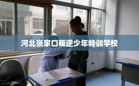 河北张家口叛逆少年特训学校 河北张家口叛逆少年特训学校
