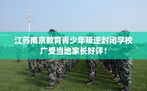 江苏南京教育青少年叛逆封闭学校广受当地家长好评！