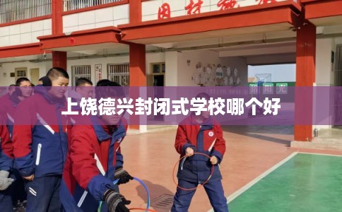 上饶德兴封闭式学校哪个好 上饶德兴封闭式学校哪个好