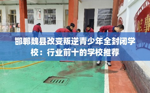 邯郸魏县改变叛逆青少年全封闭学校：行业前十的学校推荐