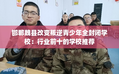 邯郸魏县改变叛逆青少年全封闭学校：行业前十的学校推荐