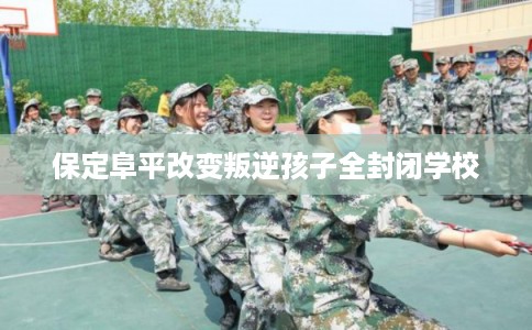 保定阜平改变叛逆孩子全封闭学校 保定阜平改变叛逆孩子全封闭学校