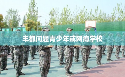 丰都问题青少年戒网瘾学校