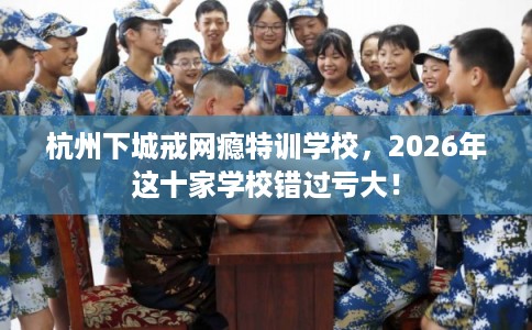 杭州下城戒网瘾特训学校，2026年这十家学校错过亏大！