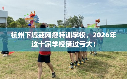 杭州下城戒网瘾特训学校，2026年这十家学校错过亏大！