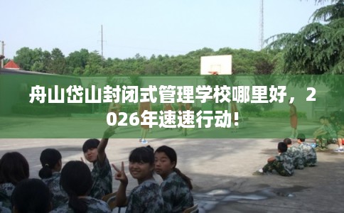 舟山岱山封闭式管理学校哪里好，2026年速速行动!
