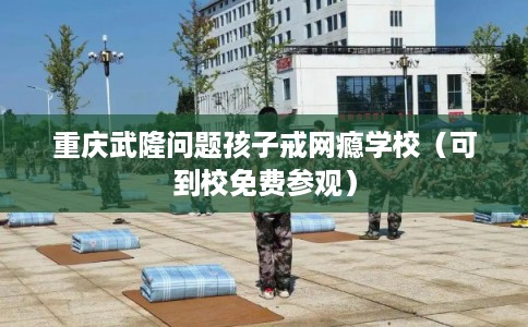 重庆武隆问题孩子戒网瘾学校（可到校免费参观）