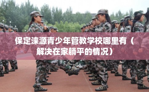 保定涞源青少年管教学校哪里有（解决在家躺平的情况）