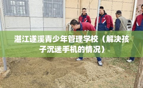 湛江遂溪青少年管理学校（解决孩子沉迷手机的情况）