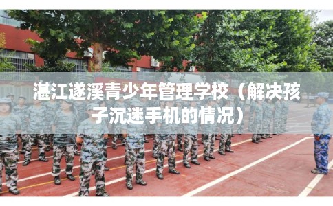 湛江遂溪青少年管理学校（解决孩子沉迷手机的情况）