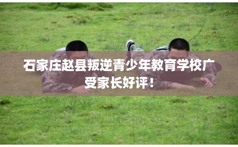 石家庄赵县叛逆青少年教育学校广受家长好评！