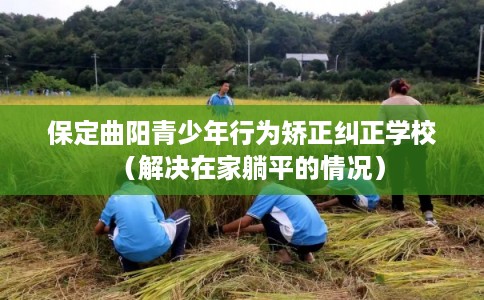 保定曲阳青少年行为矫正纠正学校（解决在家躺平的情况）